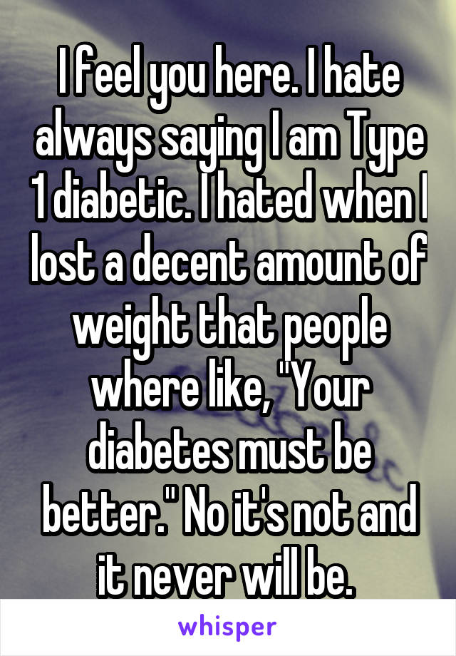 I feel you here. I hate always saying I am Type 1 diabetic. I hated when I lost a decent amount of weight that people where like, "Your diabetes must be better." No it's not and it never will be. 