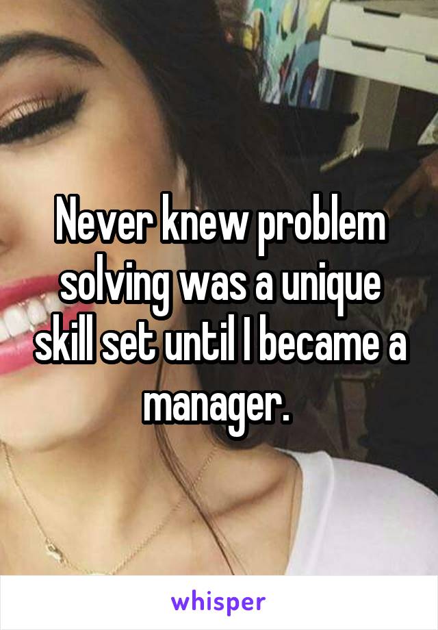 Never knew problem solving was a unique skill set until I became a manager. 