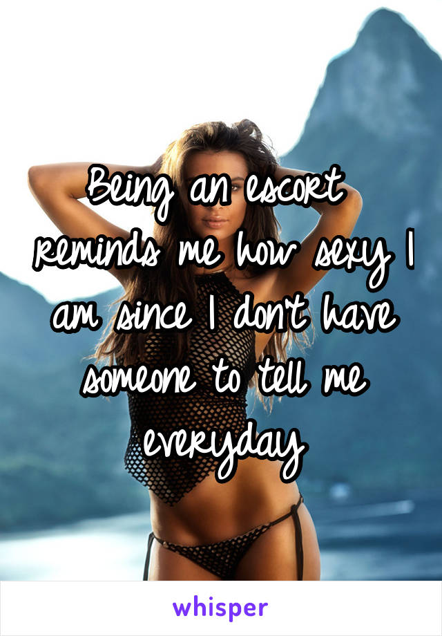 Being an escort  reminds me how sexy I am since I don't have someone to tell me everyday