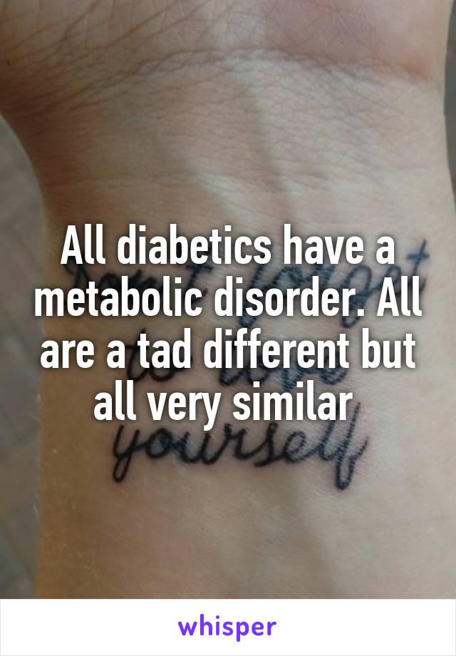 All diabetics have a metabolic disorder. All are a tad different but all very similar 