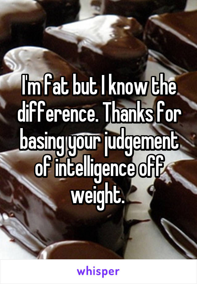 I'm fat but I know the difference. Thanks for basing your judgement of intelligence off weight. 