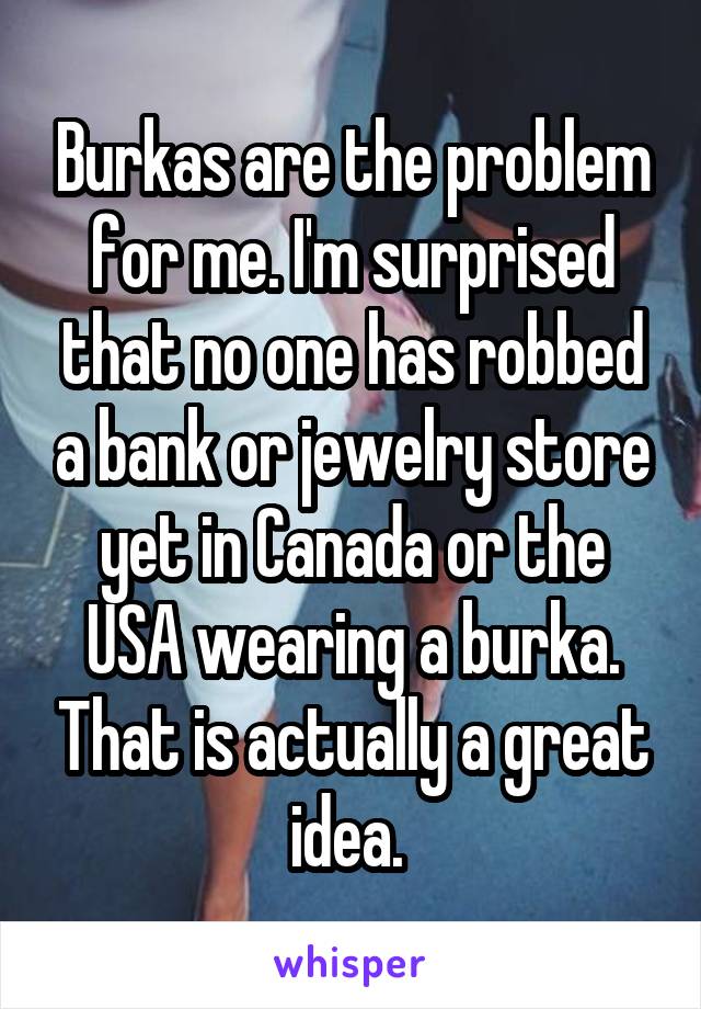 Burkas are the problem for me. I'm surprised that no one has robbed a bank or jewelry store yet in Canada or the USA wearing a burka. That is actually a great idea. 