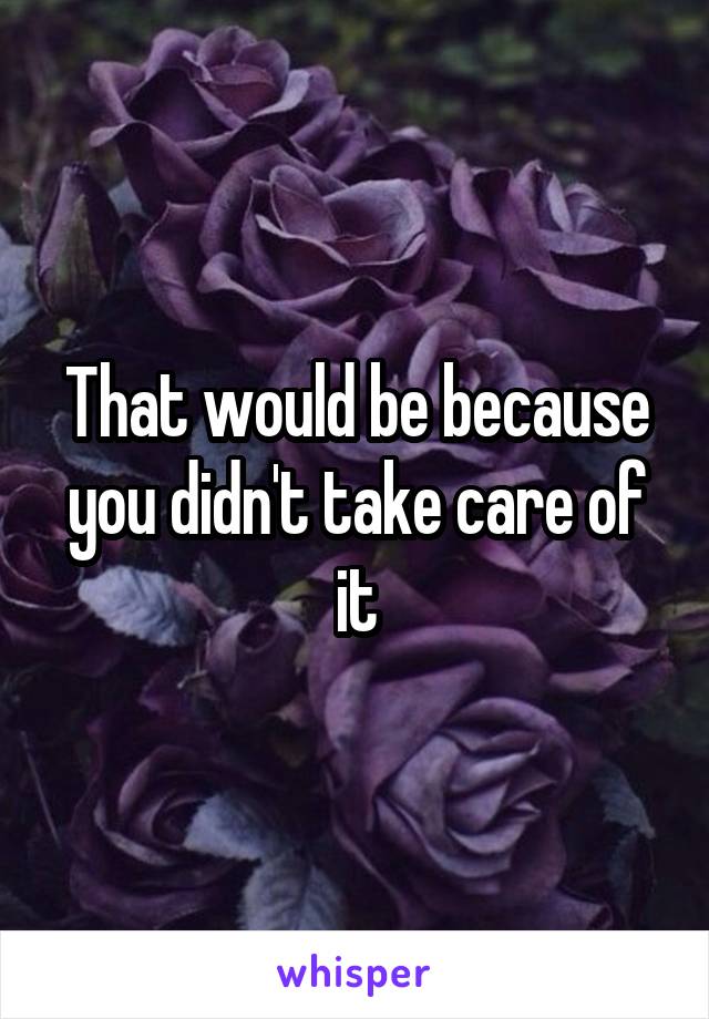 That would be because you didn't take care of it