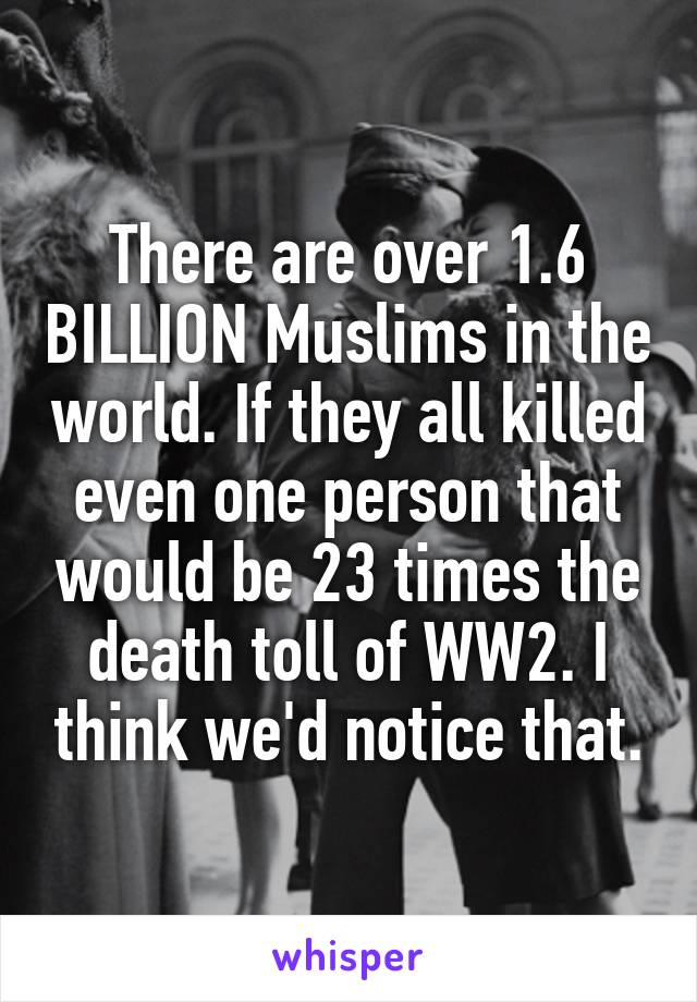 There are over 1.6 BILLION Muslims in the world. If they all killed even one person that would be 23 times the death toll of WW2. I think we'd notice that.