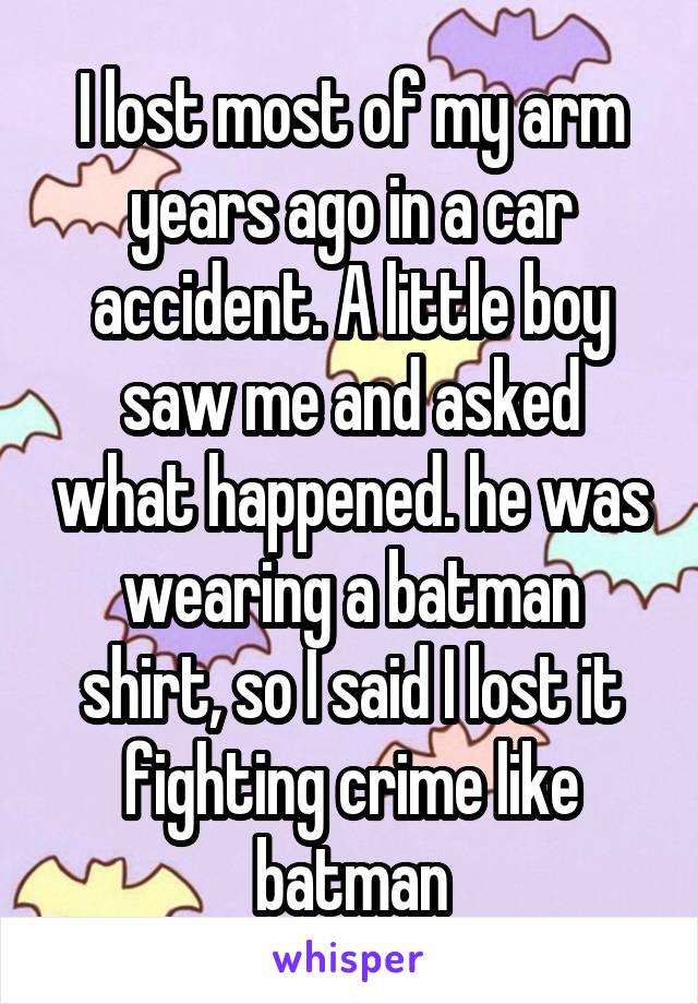 I lost most of my arm years ago in a car accident. A little boy saw me and asked what happened. he was wearing a batman shirt, so I said I lost it fighting crime like batman