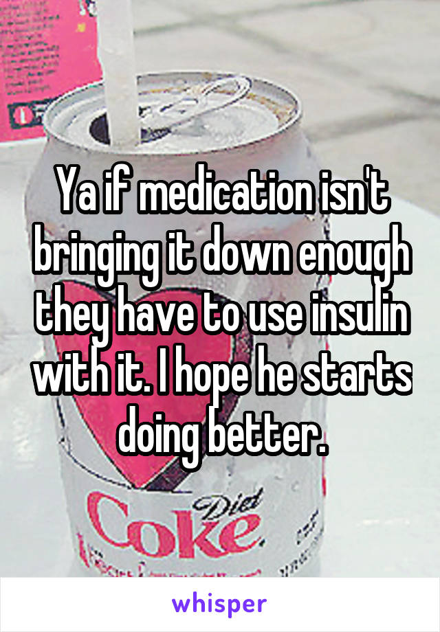 Ya if medication isn't bringing it down enough they have to use insulin with it. I hope he starts doing better.