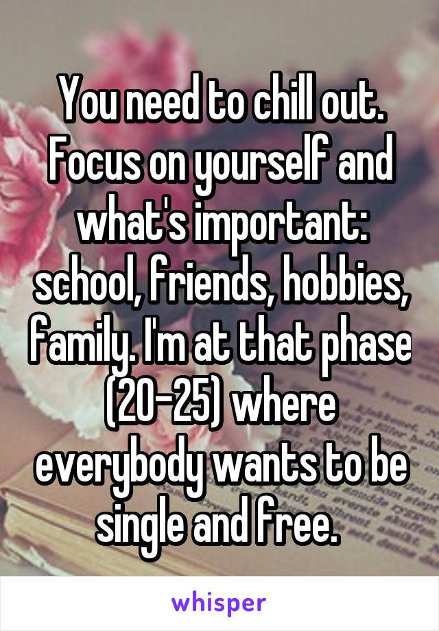 You need to chill out. Focus on yourself and what's important: school, friends, hobbies, family. I'm at that phase (20-25) where everybody wants to be single and free. 