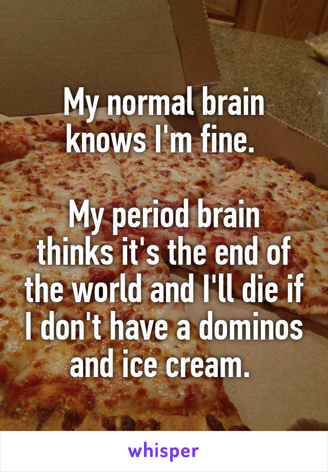 My normal brain knows I'm fine. 

My period brain thinks it's the end of the world and I'll die if I don't have a dominos and ice cream. 