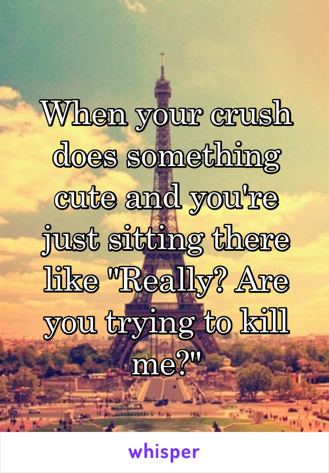 When your crush does something cute and you're just sitting there like "Really? Are you trying to kill me?"