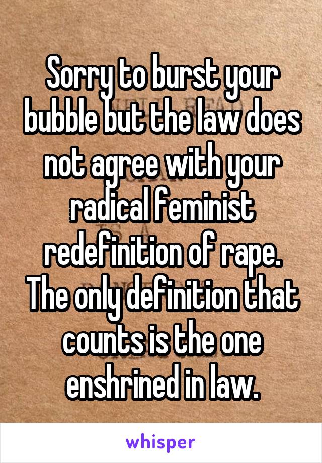 Sorry to burst your bubble but the law does not agree with your radical feminist redefinition of rape. The only definition that counts is the one enshrined in law.