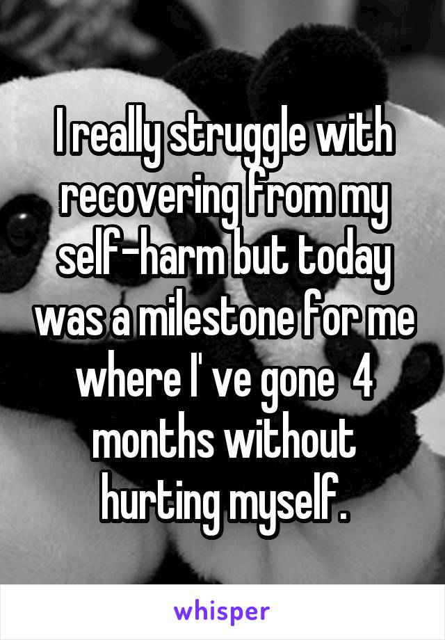 I really struggle with recovering from my self-harm but today was a milestone for me where I' ve gone  4 months without hurting myself.