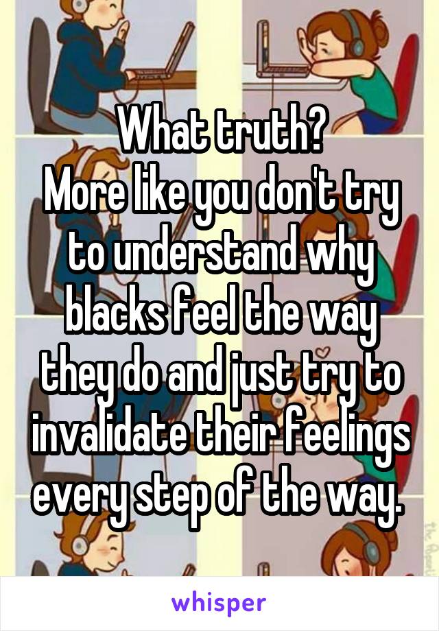 What truth?
More like you don't try to understand why blacks feel the way they do and just try to invalidate their feelings every step of the way. 