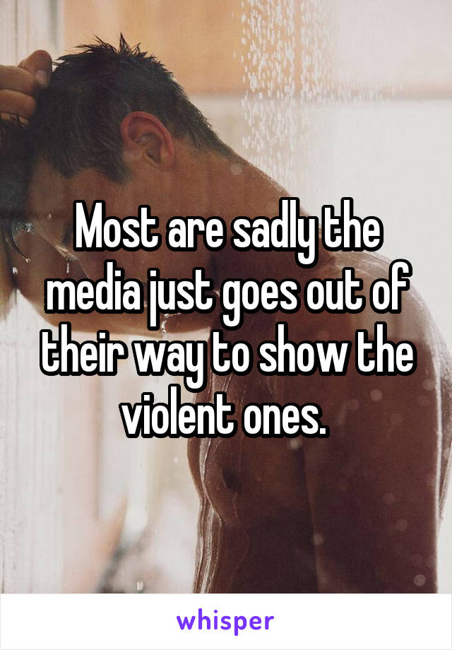 Most are sadly the media just goes out of their way to show the violent ones. 