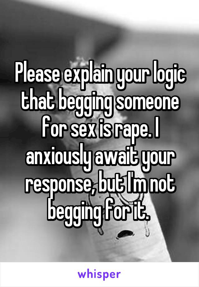 Please explain your logic that begging someone for sex is rape. I anxiously await your response, but I'm not begging for it. 