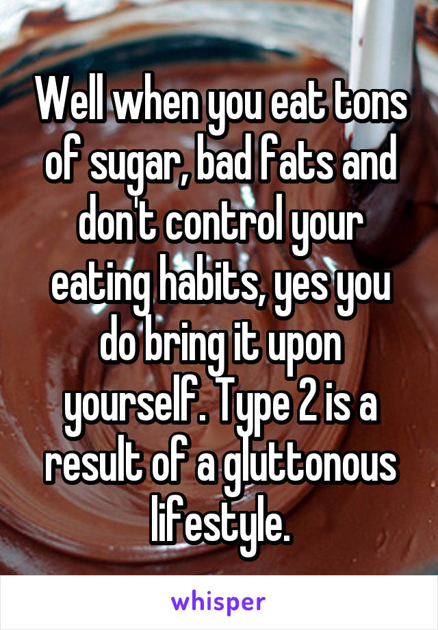 Well when you eat tons of sugar, bad fats and don't control your eating habits, yes you do bring it upon yourself. Type 2 is a result of a gluttonous lifestyle.