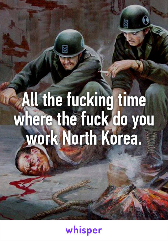 All the fucking time where the fuck do you work North Korea.