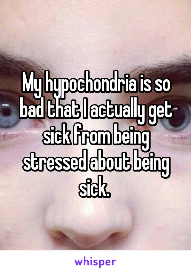 My hypochondria is so bad that I actually get sick from being stressed about being sick. 