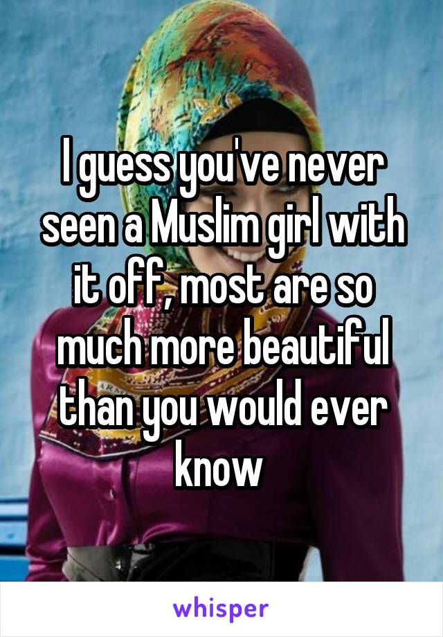 I guess you've never seen a Muslim girl with it off, most are so much more beautiful than you would ever know 