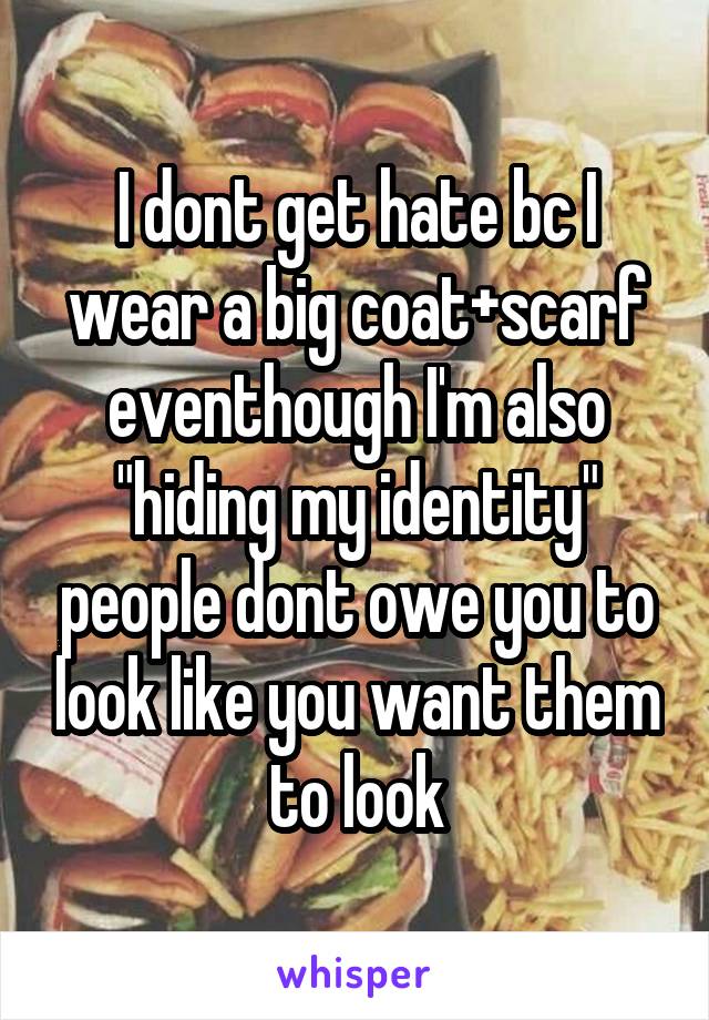 I dont get hate bc I wear a big coat+scarf eventhough I'm also "hiding my identity" people dont owe you to look like you want them to look