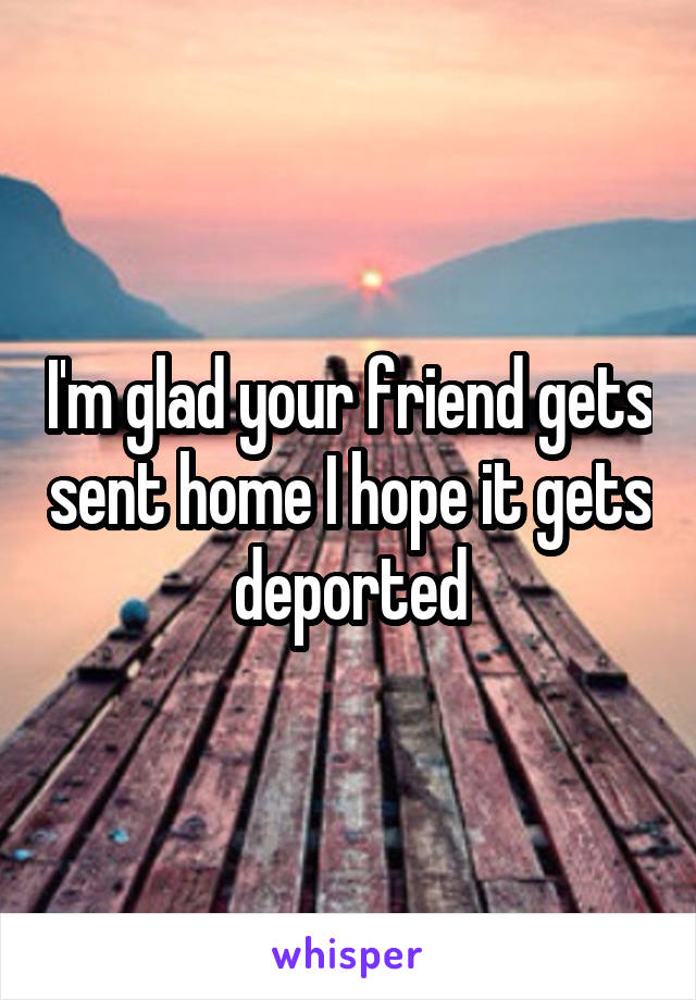 I'm glad your friend gets sent home I hope it gets deported