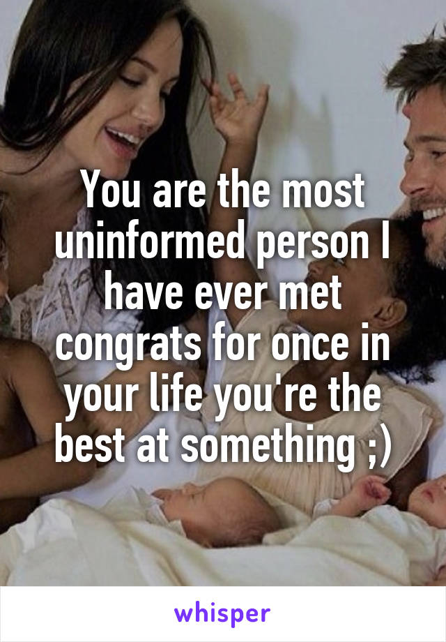 You are the most uninformed person I have ever met congrats for once in your life you're the best at something ;)