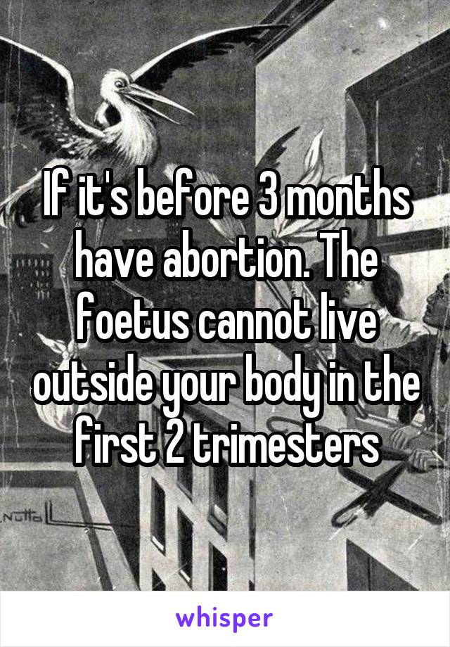 If it's before 3 months have abortion. The foetus cannot live outside your body in the first 2 trimesters