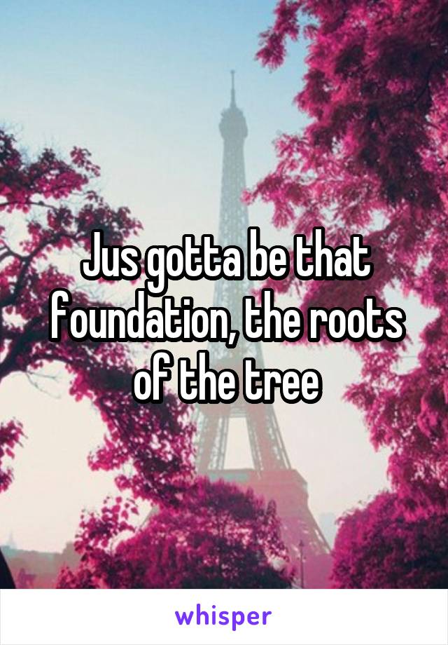 Jus gotta be that foundation, the roots of the tree