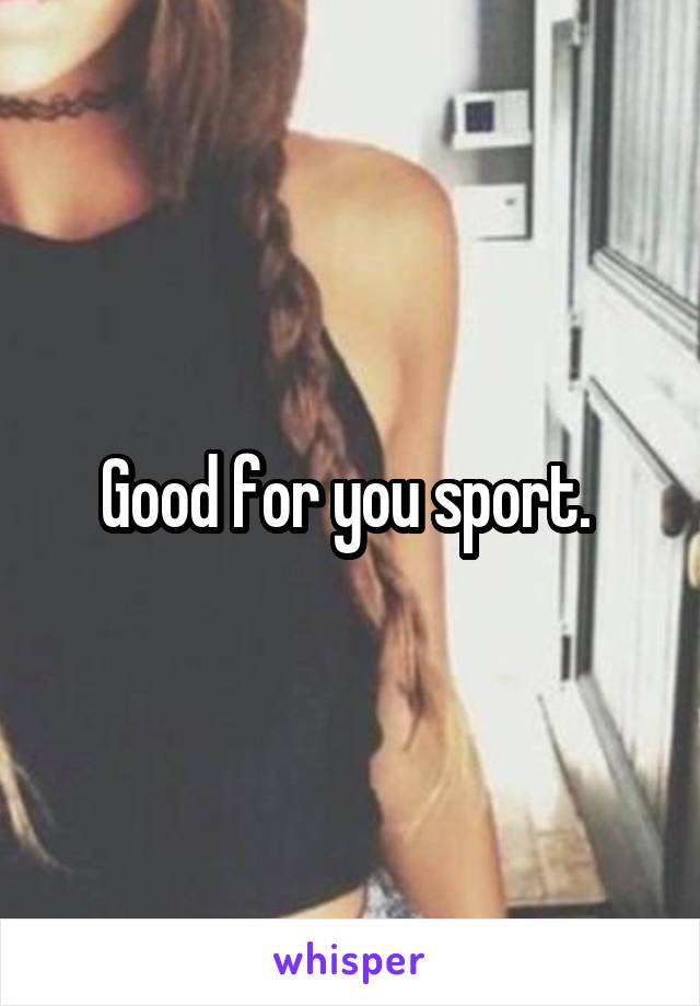 Good for you sport. 