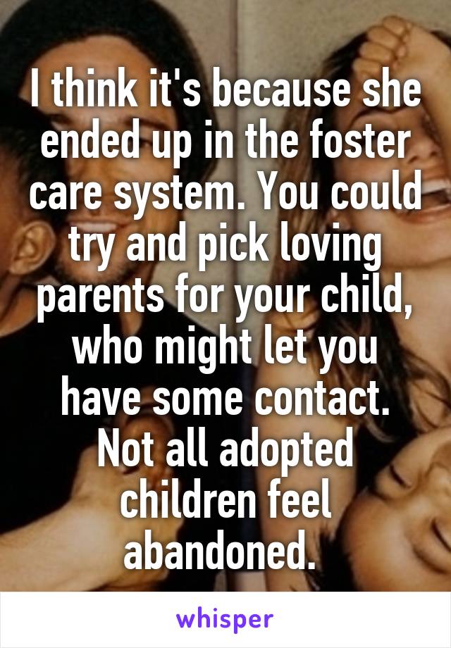 I think it's because she ended up in the foster care system. You could try and pick loving parents for your child, who might let you have some contact. Not all adopted children feel abandoned. 