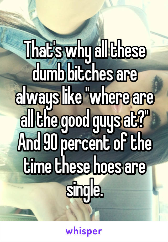 That's why all these dumb bitches are always like "where are all the good guys at?" And 90 percent of the time these hoes are single.