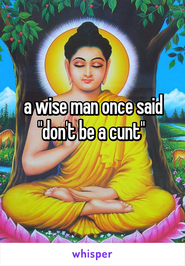 a wise man once said "don't be a cunt" 
