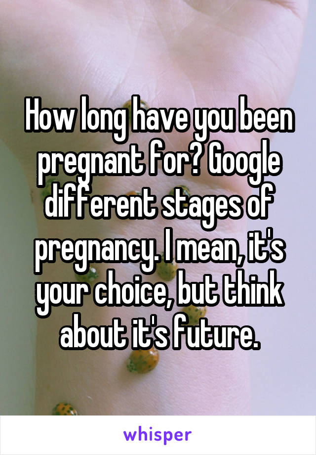 How long have you been pregnant for? Google different stages of pregnancy. I mean, it's your choice, but think about it's future.