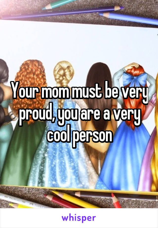 Your mom must be very proud, you are a very cool person