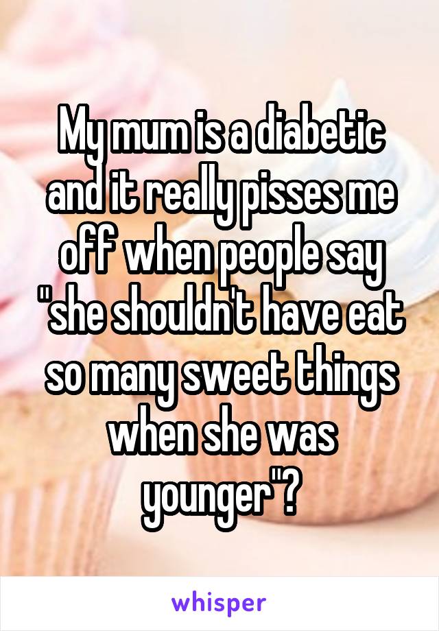 My mum is a diabetic and it really pisses me off when people say "she shouldn't have eat so many sweet things when she was younger"😤