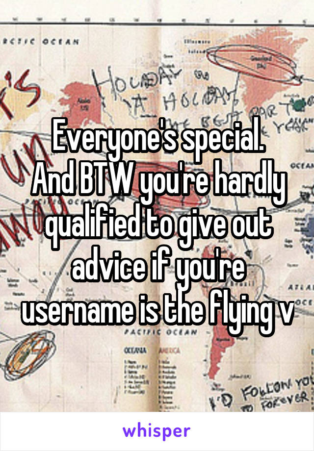 Everyone's special.
And BTW you're hardly qualified to give out advice if you're username is the flying v