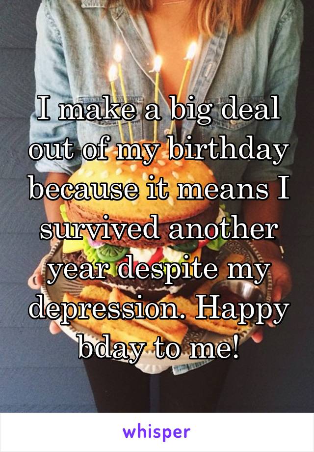 I make a big deal out of my birthday because it means I survived another year despite my depression. Happy bday to me!