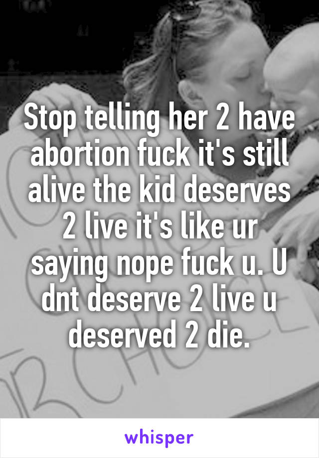 Stop telling her 2 have abortion fuck it's still alive the kid deserves 2 live it's like ur saying nope fuck u. U dnt deserve 2 live u deserved 2 die.