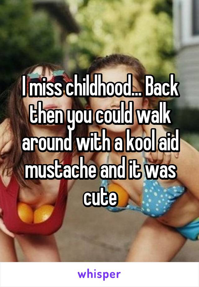 I miss childhood... Back then you could walk around with a kool aid mustache and it was cute