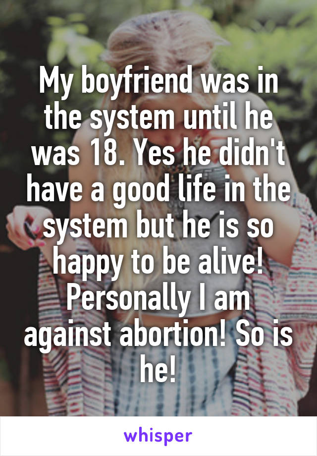 My boyfriend was in the system until he was 18. Yes he didn't have a good life in the system but he is so happy to be alive! Personally I am against abortion! So is he!