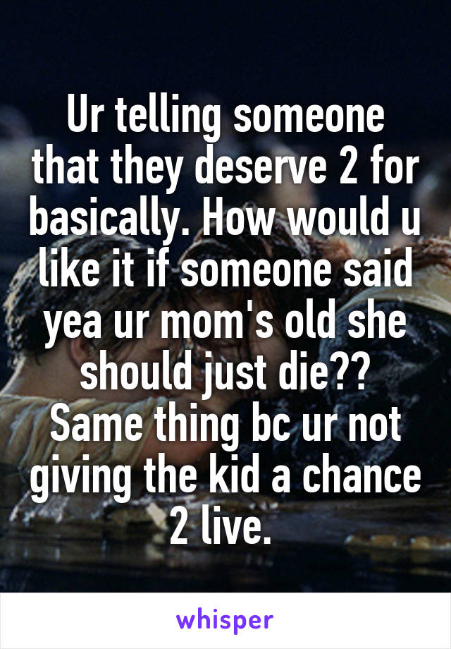 Ur telling someone that they deserve 2 for basically. How would u like it if someone said yea ur mom's old she should just die?? Same thing bc ur not giving the kid a chance 2 live. 