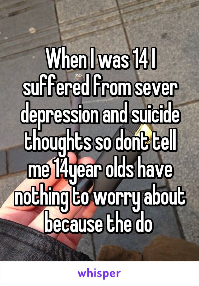 When I was 14 I suffered from sever depression and suicide thoughts so dont tell me 14year olds have nothing to worry about because the do 