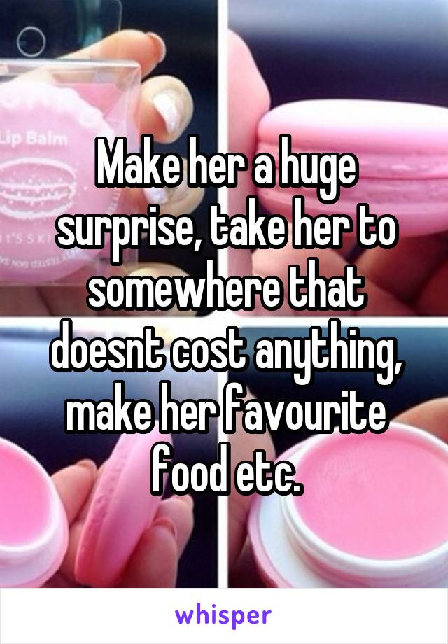 Make her a huge surprise, take her to somewhere that doesnt cost anything, make her favourite food etc.