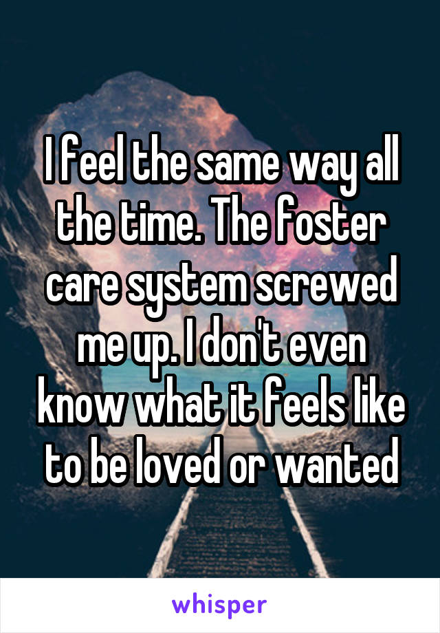 I feel the same way all the time. The foster care system screwed me up. I don't even know what it feels like to be loved or wanted