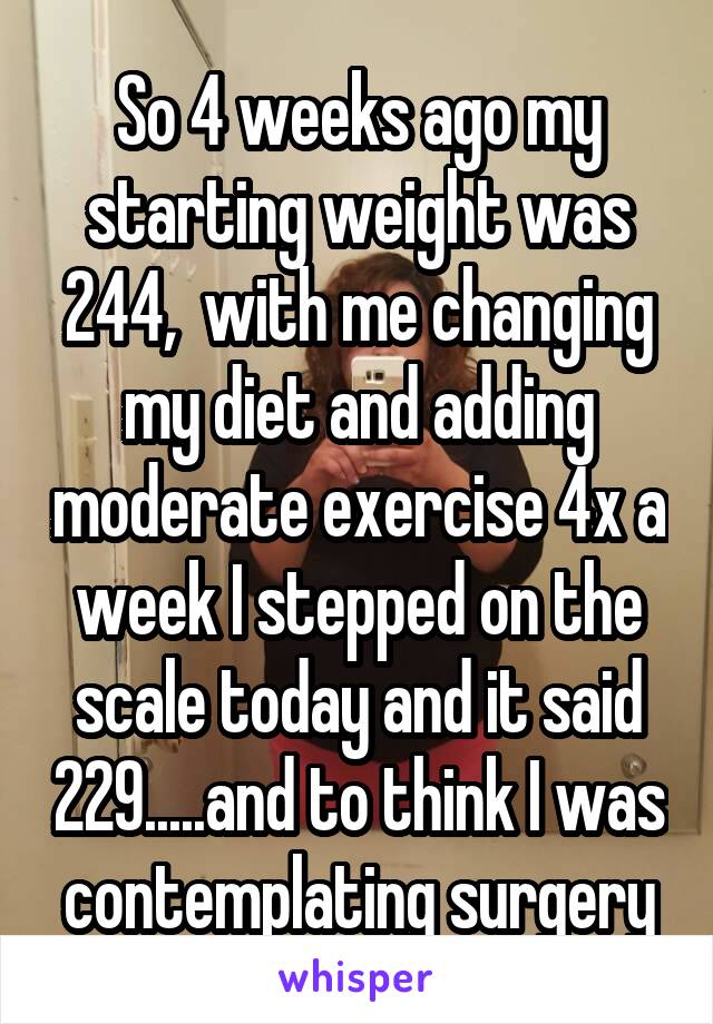 So 4 weeks ago my starting weight was 244,  with me changing my diet and adding moderate exercise 4x a week I stepped on the scale today and it said 229.....and to think I was contemplating surgery