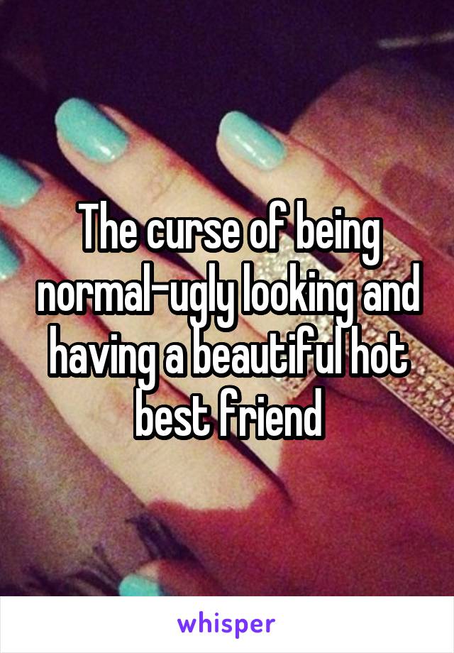 The curse of being normal-ugly looking and having a beautiful hot best friend