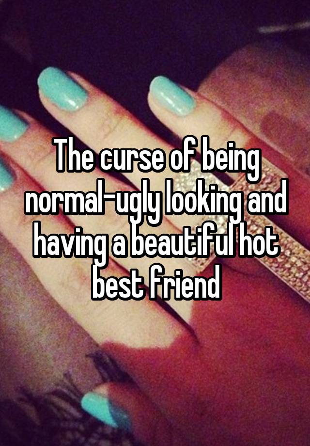 The curse of being normal-ugly looking and having a beautiful hot best friend