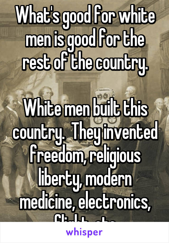 What's good for white men is good for the rest of the country.

White men built this country.  They invented freedom, religious liberty, modern medicine, electronics, flight, etc