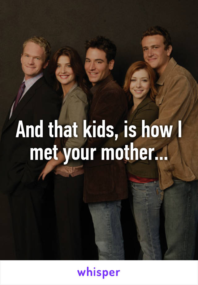And that kids, is how I met your mother...