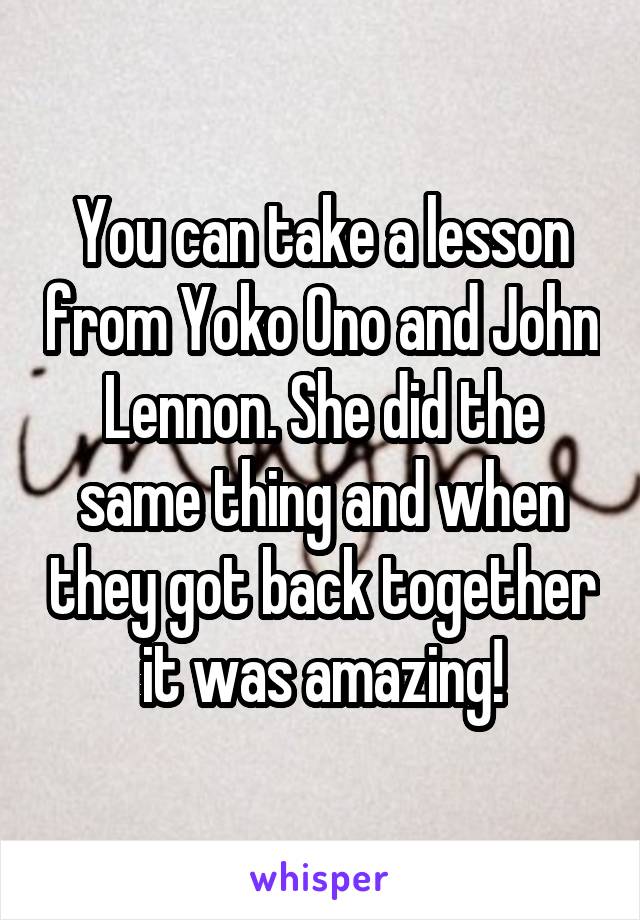 You can take a lesson from Yoko Ono and John Lennon. She did the same thing and when they got back together it was amazing!