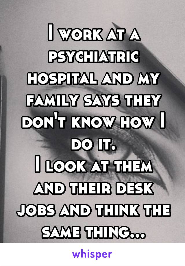 I work at a psychiatric hospital and my family says they don't know how I do it.
I look at them and their desk jobs and think the same thing...
